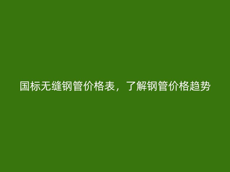 國標(biāo)無縫鋼管價格表，了解鋼管價格趨勢