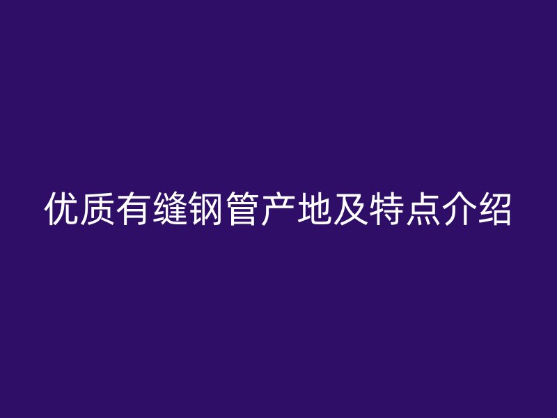 優質有縫鋼管產地及特點介紹