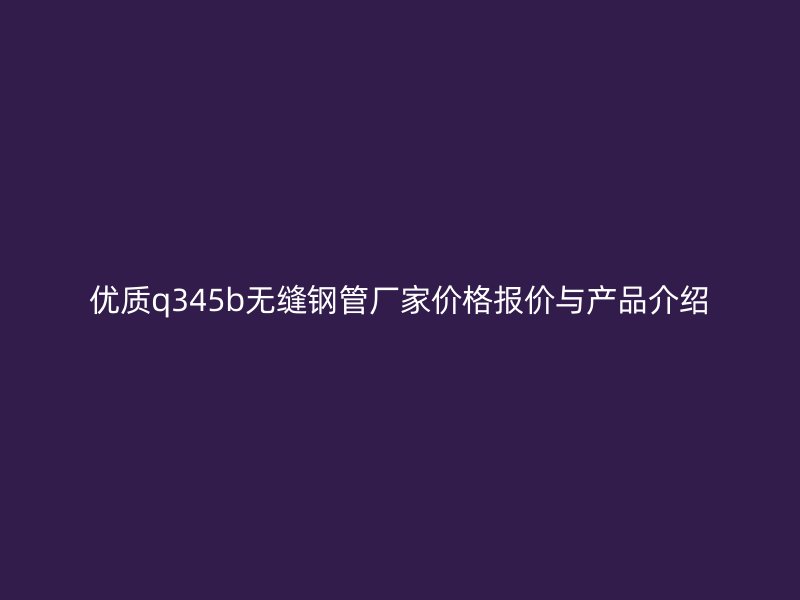 優質q345b無縫鋼管廠家價格報價與產品介紹