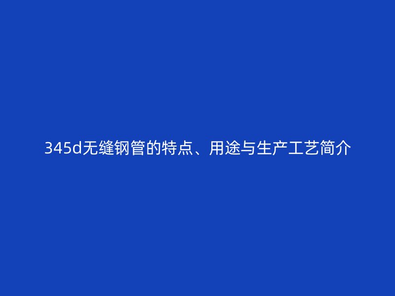 345d無縫鋼管的特點、用途與生產(chǎn)工藝簡介