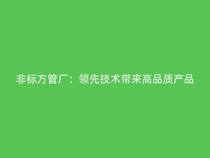 非標(biāo)方管廠：領(lǐng)先技術(shù)帶來高品質(zhì)產(chǎn)品